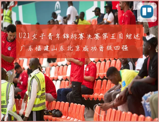 U21女子青年锦标赛决赛第五日综述广东福建山东北京成功晋级四强