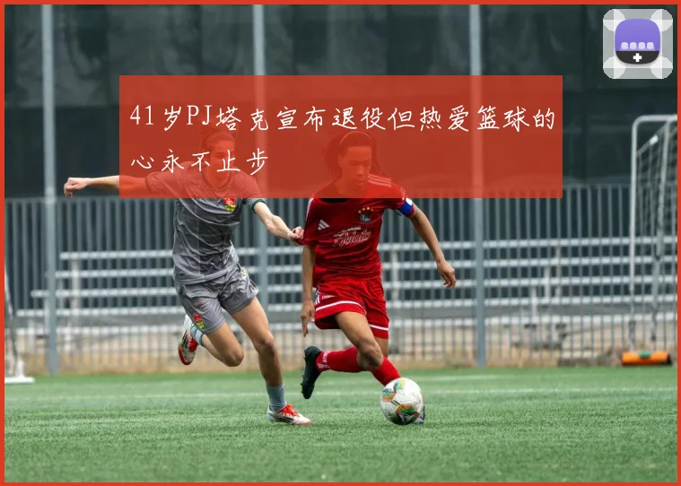 41岁PJ塔克宣布退役但热爱篮球的心永不止步