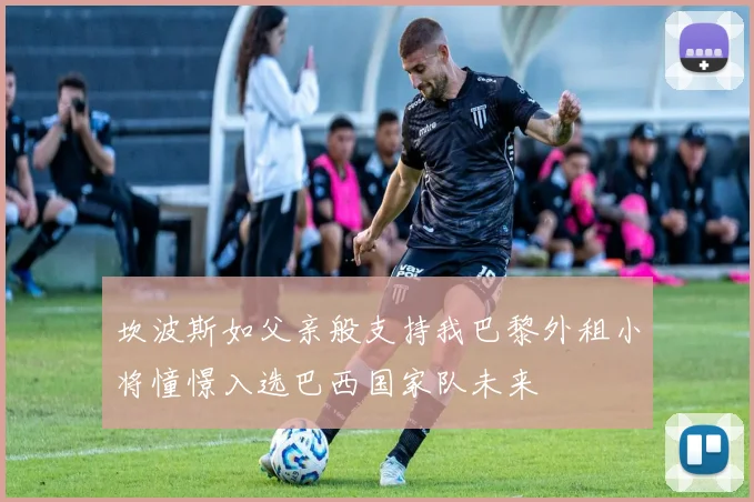 坎波斯如父亲般支持我巴黎外租小将憧憬入选巴西国家队未来