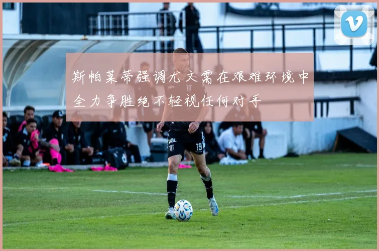 斯帕莱蒂强调尤文需在艰难环境中全力争胜绝不轻视任何对手