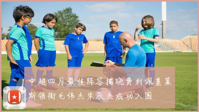 中超四月最佳阵容揭晓费利佩基莱斯领衔毛伟杰朱辰杰成功入围