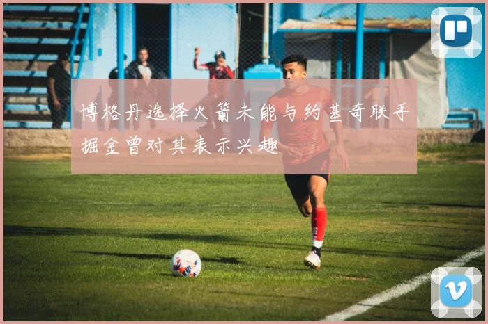 博格丹选择火箭未能与约基奇联手掘金曾对其表示兴趣