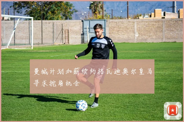 曼城计划加薪续约格瓦迪奥尔皇马寻求挖角机会