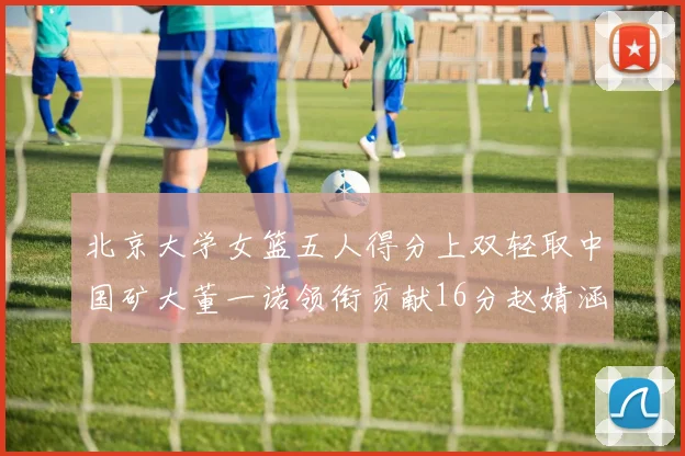 北京大学女篮五人得分上双轻取中国矿大董一诺领衔贡献16分赵婧涵接近双双