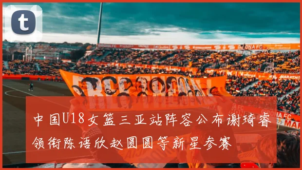 中国U18女篮三亚站阵容公布谢琦睿领衔陈语欣赵圆圆等新星参赛