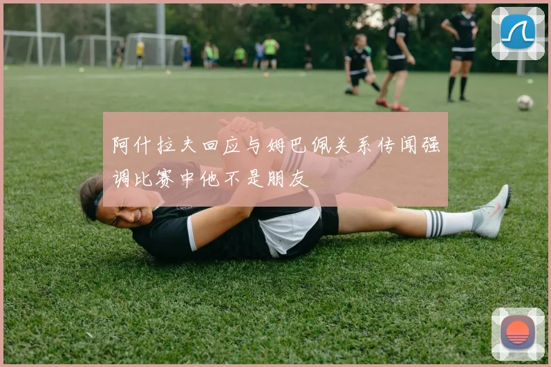 阿什拉夫回应与姆巴佩关系传闻强调比赛中他不是朋友