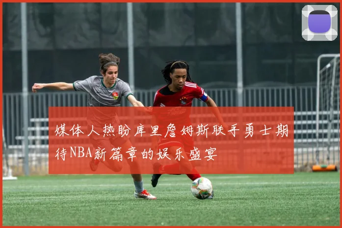 媒体人热盼库里詹姆斯联手勇士期待NBA新篇章的娱乐盛宴