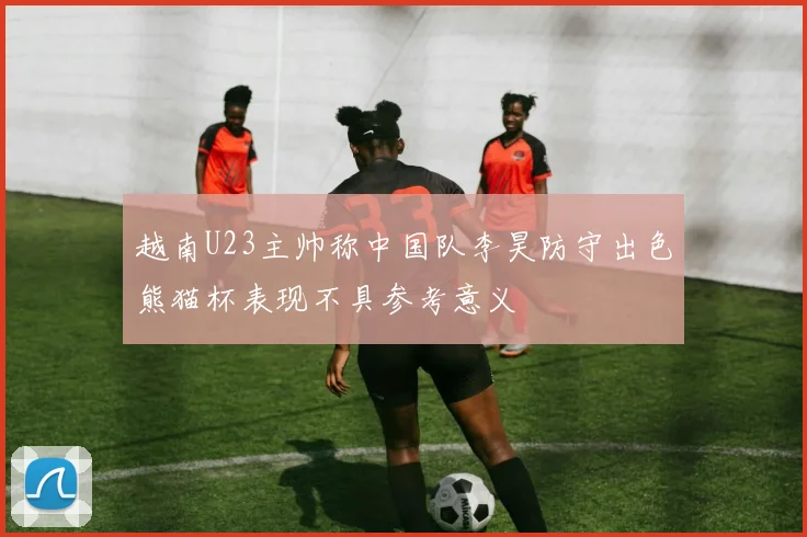 越南U23主帅称中国队李昊防守出色熊猫杯表现不具参考意义