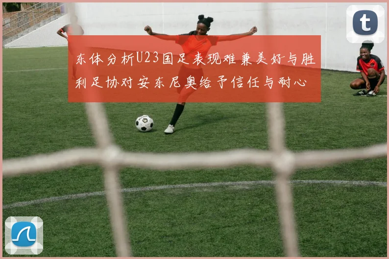 东体分析U23国足表现难兼美好与胜利足协对安东尼奥给予信任与耐心