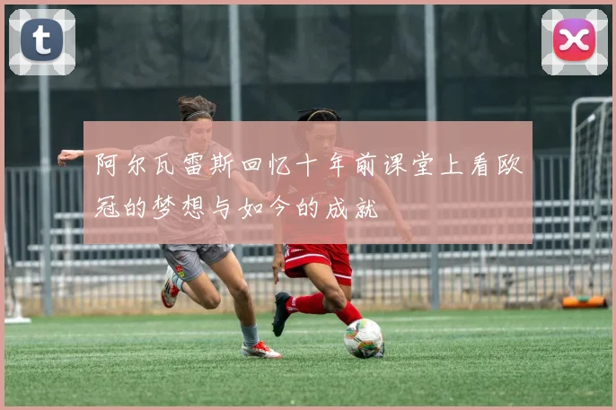 阿尔瓦雷斯回忆十年前课堂上看欧冠的梦想与如今的成就
