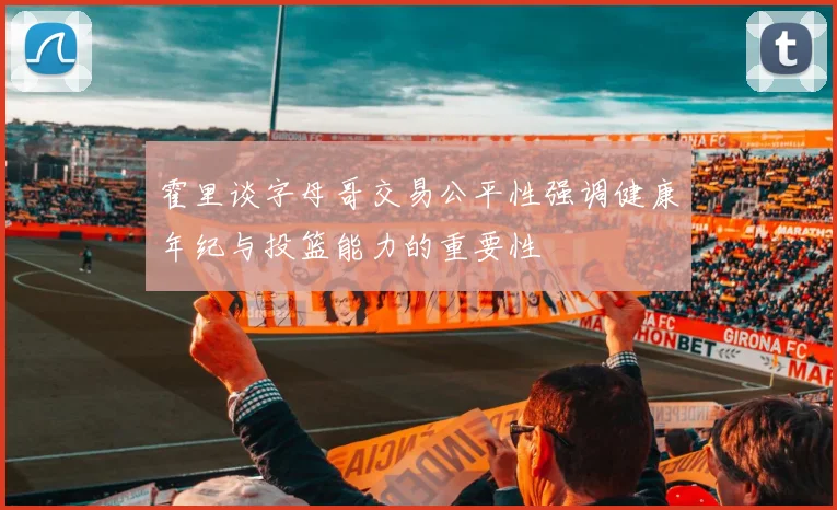 霍里谈字母哥交易公平性强调健康年纪与投篮能力的重要性