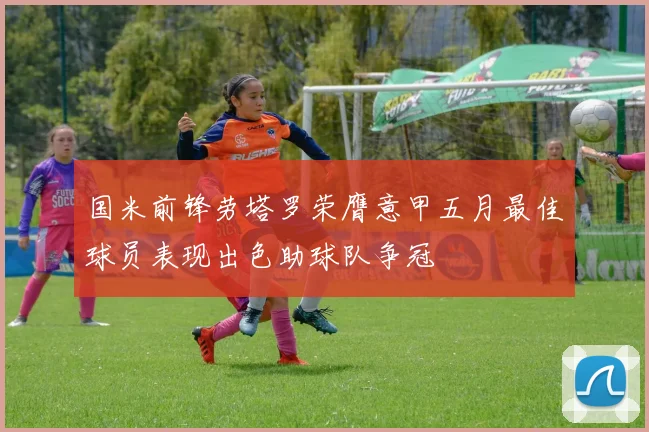 国米前锋劳塔罗荣膺意甲五月最佳球员表现出色助球队争冠
