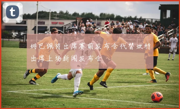 姆巴佩将出席赛前发布会代替坎特出席上场新闻发布会