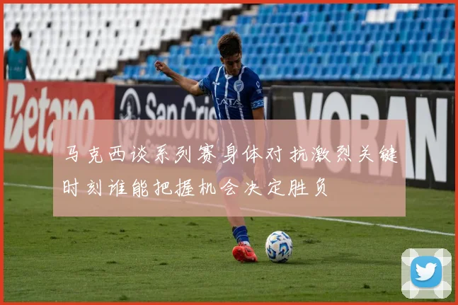 马克西谈系列赛身体对抗激烈关键时刻谁能把握机会决定胜负