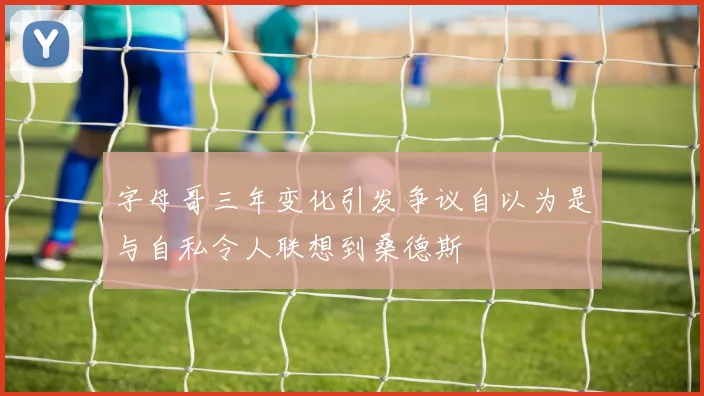字母哥三年变化引发争议自以为是与自私令人联想到桑德斯
