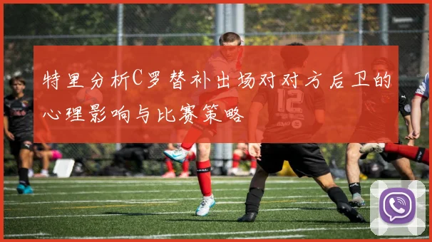 特里分析C罗替补出场对对方后卫的心理影响与比赛策略