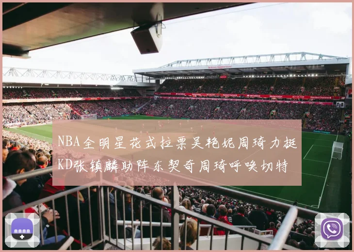 NBA全明星花式拉票吴艳妮周琦力挺KD张镇麟助阵东契奇周琦呼唤切特共襄盛举