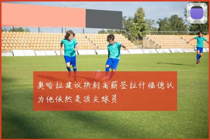奥哈拉建议热刺高薪签拉什福德认为他依然是顶尖球员