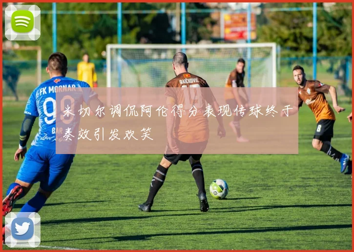 米切尔调侃阿伦得分表现传球终于奏效引发欢笑