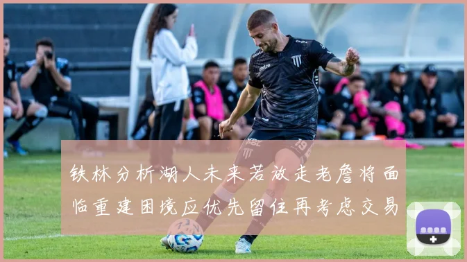 铁林分析湖人未来若放走老詹将面临重建困境应优先留住再考虑交易