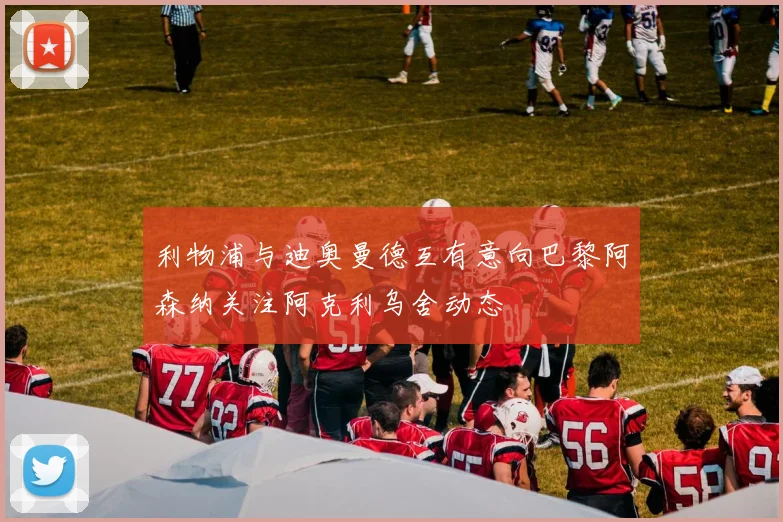 利物浦与迪奥曼德互有意向巴黎阿森纳关注阿克利乌舍动态